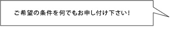ご希望の条件を何でもお申し付け下さい